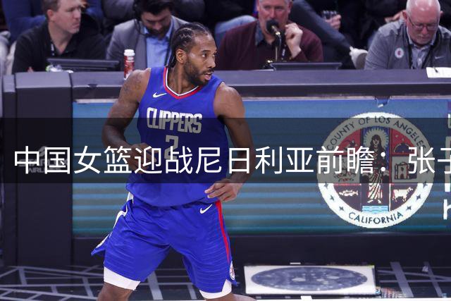 中国女篮迎战尼日利亚前瞻：张子宇领衔内线 热身赛检验备战成果